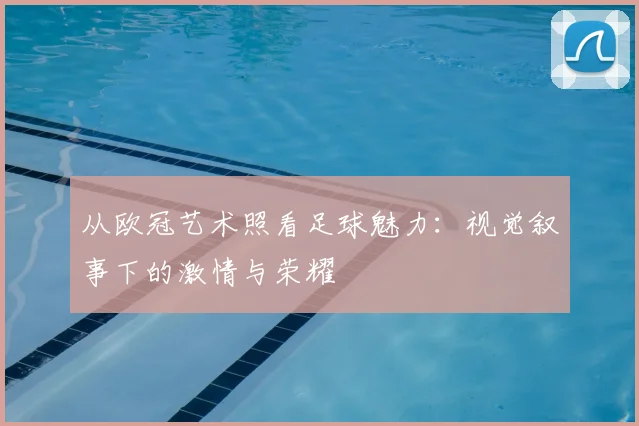 从欧冠艺术照看足球魅力：视觉叙事下的激情与荣耀