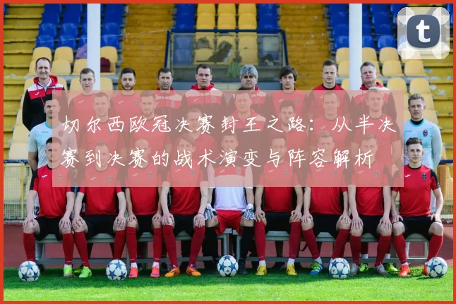切尔西欧冠决赛封王之路：从半决赛到决赛的战术演变与阵容解析