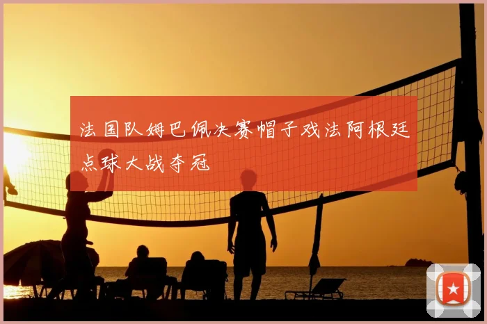 法国队姆巴佩决赛帽子戏法阿根廷点球大战夺冠