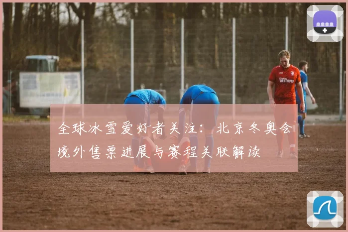 全球冰雪爱好者关注：北京冬奥会境外售票进展与赛程关联解读
