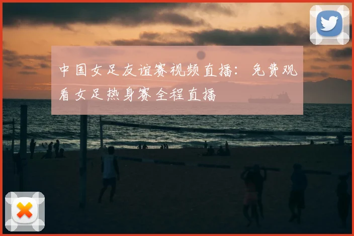 中国女足友谊赛视频直播：免费观看女足热身赛全程直播