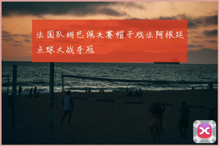 法国队姆巴佩决赛帽子戏法阿根廷点球大战夺冠
