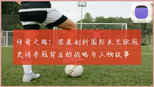 传奇之路：深度剖析国际米兰欧冠史诗夺冠背后的战略与人物故事