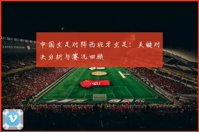 中国女足对阵西班牙女足：关键对决分析与赛况回顾