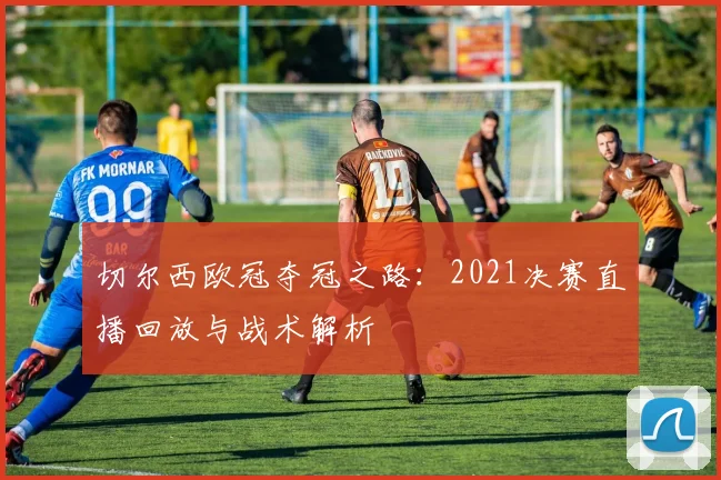 切尔西欧冠夺冠之路：2021决赛直播回放与战术解析