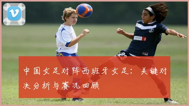 中国女足对阵西班牙女足:关键对决分析与赛况回顾