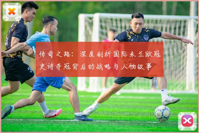 传奇之路：深度剖析国际米兰欧冠史诗夺冠背后的战略与人物故事