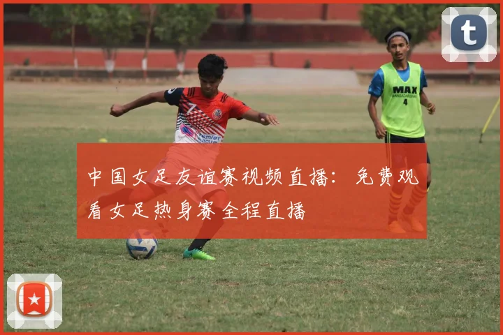 中国女足友谊赛视频直播:免费观看女足热身赛全程直播