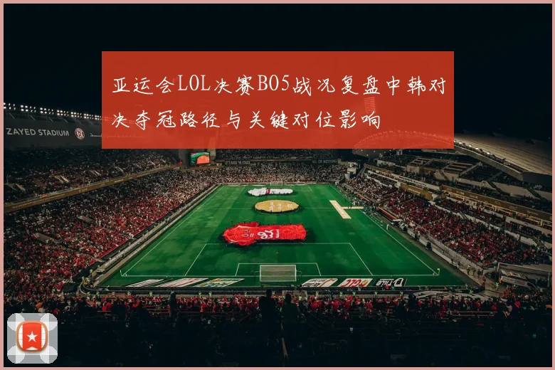 亚运会LOL决赛BO5战况复盘中韩对决夺冠路径与关键对位影响